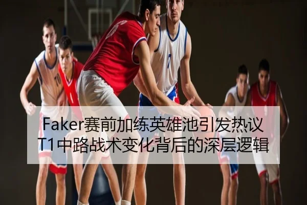 Faker赛前加练英雄池引发热议 T1中路战术变化背后的深层逻辑